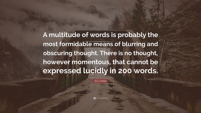 Eric Hoffer Quote: “A multitude of words is probably the most formidable means of blurring and obscuring thought. There is no thought, however momentous, that cannot be expressed lucidly in 200 words.”
