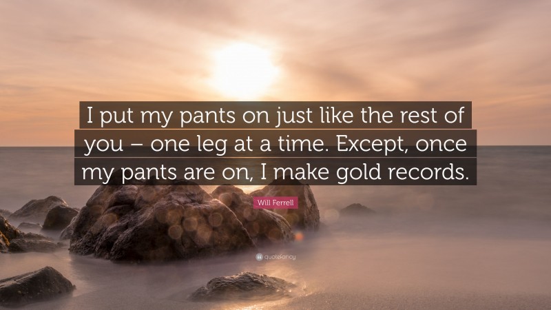Will Ferrell Quote: “I put my pants on just like the rest of you – one leg at a time. Except, once my pants are on, I make gold records.”