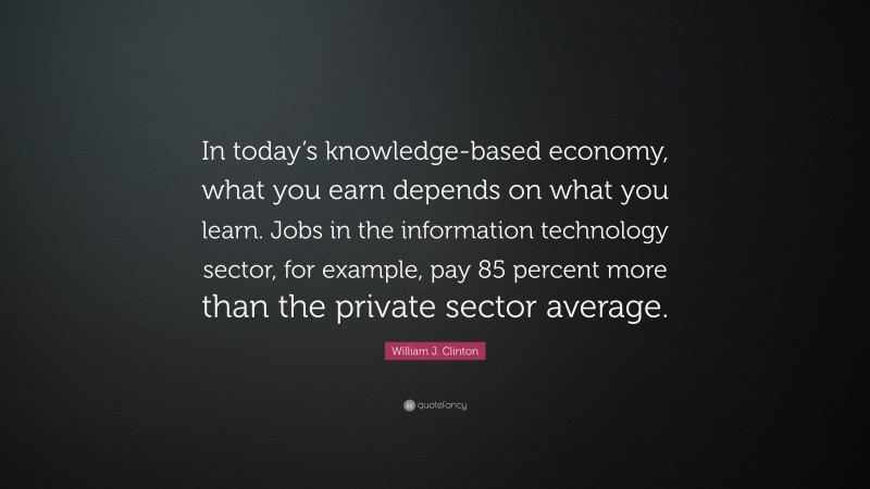 William J. Clinton Quote: “In today’s knowledge-based economy, what you earn depends on what you learn. Jobs in the information technology sector, for example, pay 85 percent more than the private sector average.”
