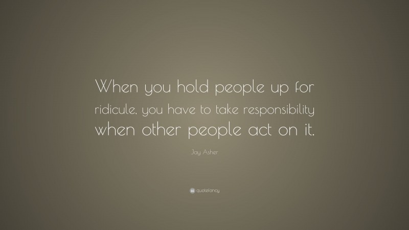 Jay Asher Quote: “When you hold people up for ridicule, you have to take responsibility when other people act on it.”