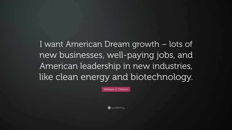 William J. Clinton Quote: “I want American Dream growth – lots of new businesses, well-paying jobs, and American leadership in new industries, like clean energy and biotechnology.”