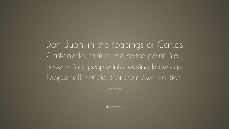 Frederick Lenz Quote: “Don Juan, in the teacings of Carlos Castaneda, makes the same point. You have to fool people into seeking knowlege. People will not do it of their own volition.”