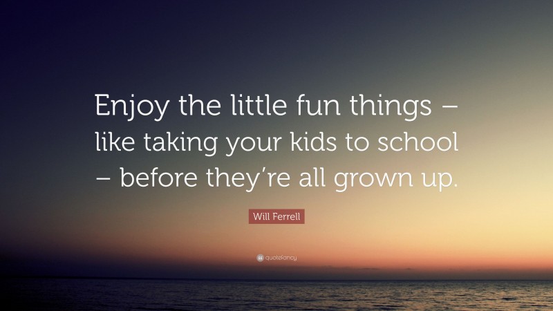 Will Ferrell Quote: “Enjoy the little fun things – like taking your kids to school – before they’re all grown up.”