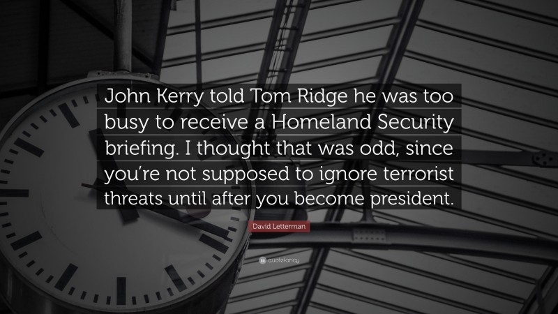 David Letterman Quote: “John Kerry told Tom Ridge he was too busy to receive a Homeland Security briefing. I thought that was odd, since you’re not supposed to ignore terrorist threats until after you become president.”