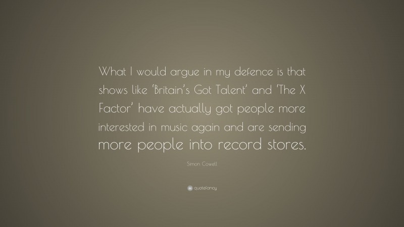 Simon Cowell Quote: “What I would argue in my defence is that shows like ‘Britain’s Got Talent’ and ‘The X Factor’ have actually got people more interested in music again and are sending more people into record stores.”