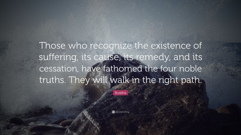 Buddha Quote: “Those who recognize the existence of suffering, its cause, its remedy, and its cessation, have fathomed the four noble truths. They will walk in the right path.”