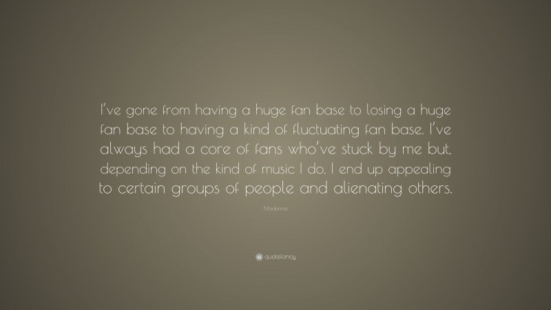 Madonna Quote: “I’ve gone from having a huge fan base to losing a huge fan base to having a kind of fluctuating fan base. I’ve always had a core of fans who’ve stuck by me but, depending on the kind of music I do, I end up appealing to certain groups of people and alienating others.”