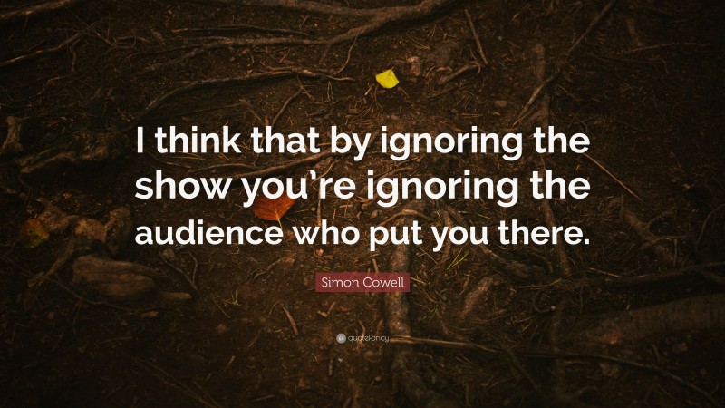 Simon Cowell Quote: “I think that by ignoring the show you’re ignoring the audience who put you there.”