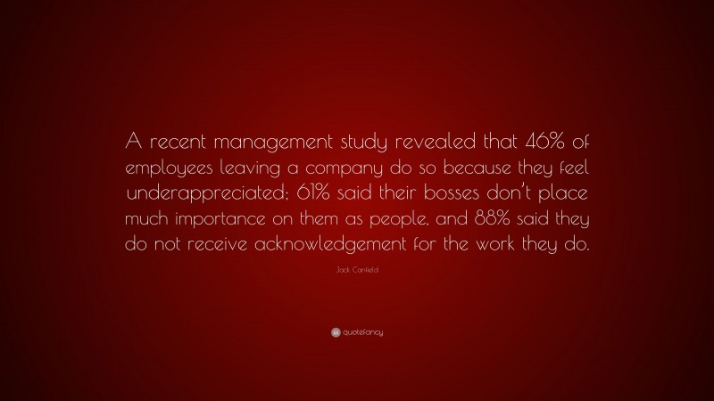 Jack Canfield Quote: “A recent management study revealed that 46% of employees leaving a company do so because they feel underappreciated; 61% said their bosses don’t place much importance on them as people, and 88% said they do not receive acknowledgement for the work they do.”