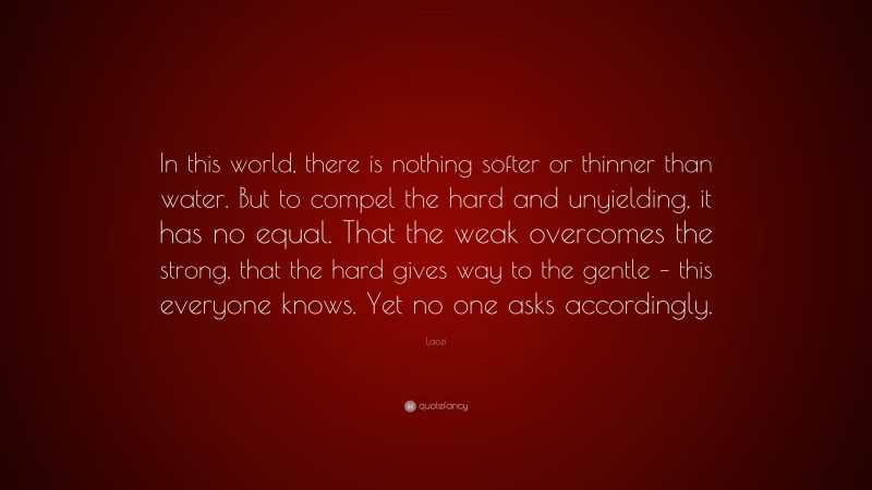 Laozi Quote: “In this world, there is nothing softer or thinner than water. But to compel the hard and unyielding, it has no equal. That the weak overcomes the strong, that the hard gives way to the gentle – this everyone knows. Yet no one asks accordingly.”