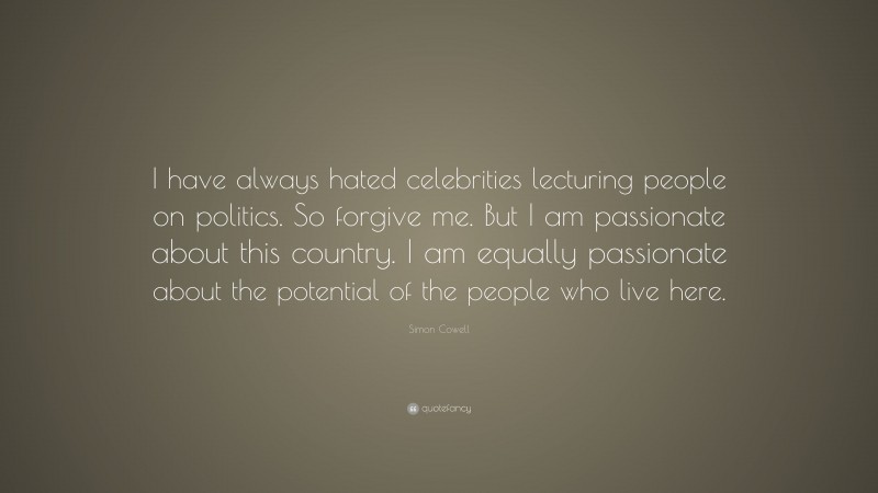 Simon Cowell Quote: “I have always hated celebrities lecturing people on politics. So forgive me. But I am passionate about this country. I am equally passionate about the potential of the people who live here.”