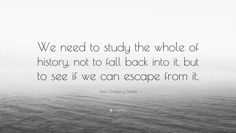 José Ortega y Gasset Quote: “We need to study the whole of history, not to fall back into it, but to see if we can escape from it.”