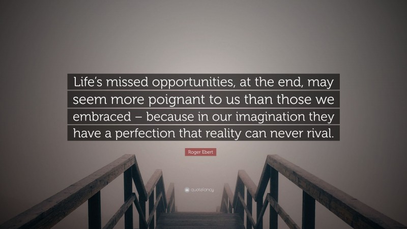 Roger Ebert Quote: “Life’s missed opportunities, at the end, may seem more poignant to us than those we embraced – because in our imagination they have a perfection that reality can never rival.”