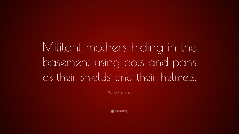 Alice Cooper Quote: “Militant mothers hiding in the basement using pots and pans as their shields and their helmets.”