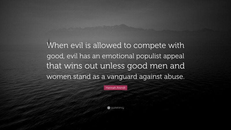 Hannah Arendt Quote: “When evil is allowed to compete with good, evil has an emotional populist appeal that wins out unless good men and women stand as a vanguard against abuse.”