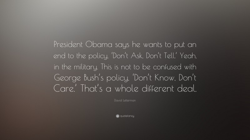 David Letterman Quote: “President Obama says he wants to put an end to the policy, ‘Don’t Ask, Don’t Tell.’ Yeah, in the military. This is not to be confused with George Bush’s policy, ‘Don’t Know, Don’t Care.’ That’s a whole different deal.”