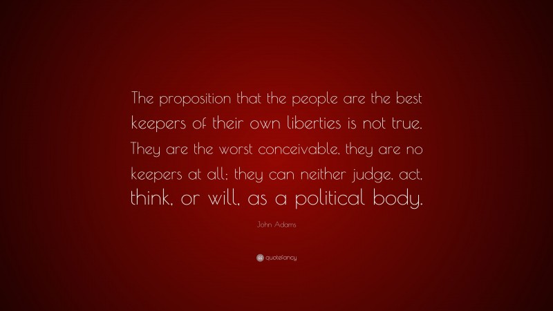 John Adams Quote: “The proposition that the people are the best keepers of their own liberties is not true. They are the worst conceivable, they are no keepers at all; they can neither judge, act, think, or will, as a political body.”