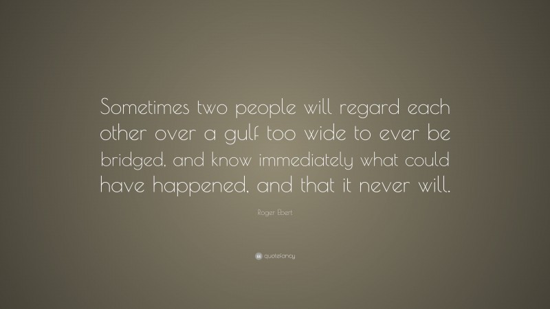 Roger Ebert Quote: “Sometimes two people will regard each other over a gulf too wide to ever be bridged, and know immediately what could have happened, and that it never will.”