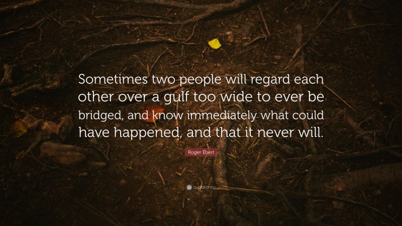 Roger Ebert Quote: “Sometimes two people will regard each other over a gulf too wide to ever be bridged, and know immediately what could have happened, and that it never will.”