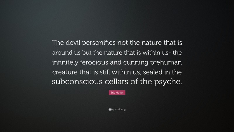 Eric Hoffer Quote: “The devil personifies not the nature that is around us but the nature that is within us- the infinitely ferocious and cunning prehuman creature that is still within us, sealed in the subconscious cellars of the psyche.”