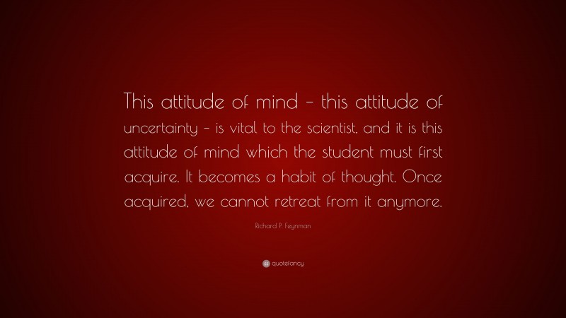 Richard P. Feynman Quote: “This attitude of mind – this attitude of uncertainty – is vital to the scientist, and it is this attitude of mind which the student must first acquire. It becomes a habit of thought. Once acquired, we cannot retreat from it anymore.”
