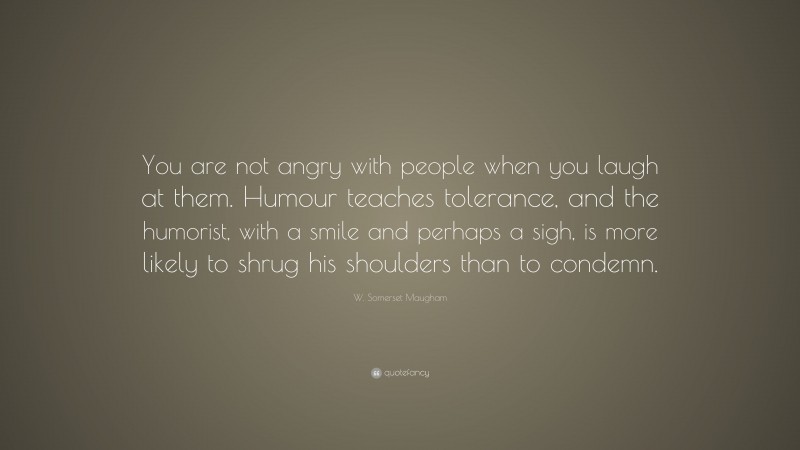 W. Somerset Maugham Quote: “You are not angry with people when you laugh at them. Humour teaches tolerance, and the humorist, with a smile and perhaps a sigh, is more likely to shrug his shoulders than to condemn.”
