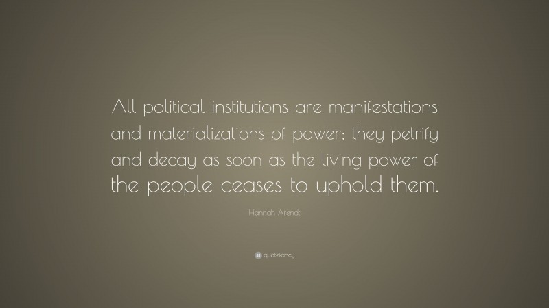 Hannah Arendt Quote: “All political institutions are manifestations and materializations of power; they petrify and decay as soon as the living power of the people ceases to uphold them.”