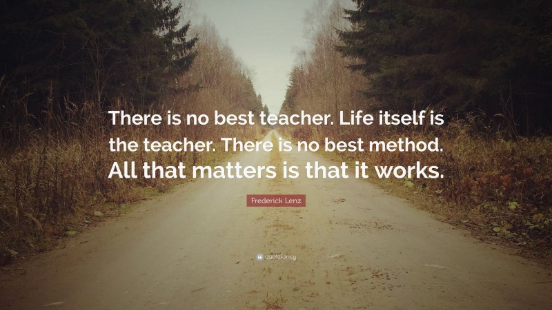 Frederick Lenz Quote: “There is no best teacher. Life itself is the teacher. There is no best method. All that matters is that it works.”