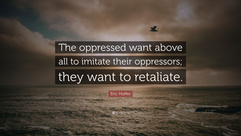 Eric Hoffer Quote: “The oppressed want above all to imitate their oppressors; they want to retaliate.”