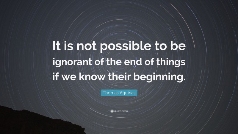 Thomas Aquinas Quote: “It is not possible to be ignorant of the end of things if we know their beginning.”