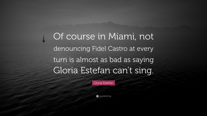 Gloria Estefan Quote: “Of course in Miami, not denouncing Fidel Castro at every turn is almost as bad as saying Gloria Estefan can’t sing.”