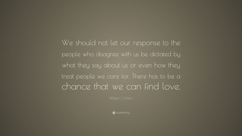 William J. Clinton Quote: “We should not let our response to the people who disagree with us be dictated by what they say about us or even how they treat people we care for. There has to be a chance that we can find love.”