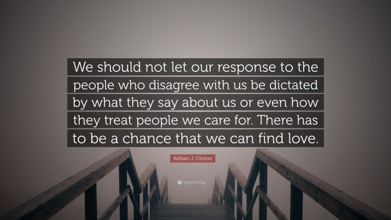 William J. Clinton Quote: “We should not let our response to the people who disagree with us be dictated by what they say about us or even how they treat people we care for. There has to be a chance that we can find love.”