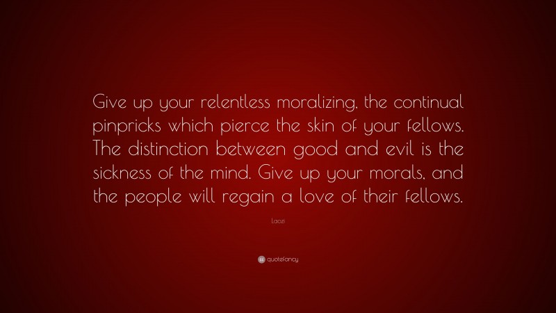 Laozi Quote: “Give up your relentless moralizing, the continual pinpricks which pierce the skin of your fellows. The distinction between good and evil is the sickness of the mind. Give up your morals, and the people will regain a love of their fellows.”