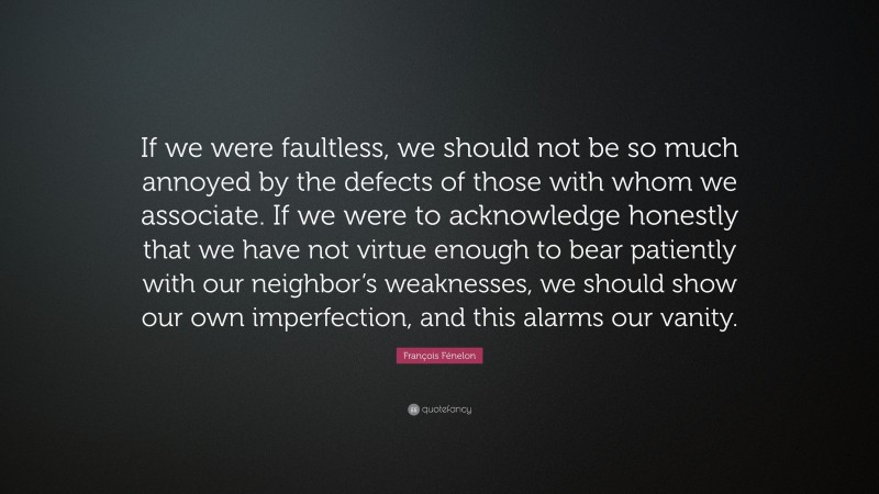 François Fénelon Quote: “If we were faultless, we should not be so much annoyed by the defects of those with whom we associate. If we were to acknowledge honestly that we have not virtue enough to bear patiently with our neighbor’s weaknesses, we should show our own imperfection, and this alarms our vanity.”