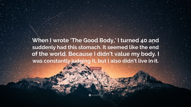 Eve Ensler Quote: “When I wrote ‘The Good Body,’ I turned 40 and suddenly had this stomach. It seemed like the end of the world. Because I didn’t value my body. I was constantly judging it, but I also didn’t live in it.”