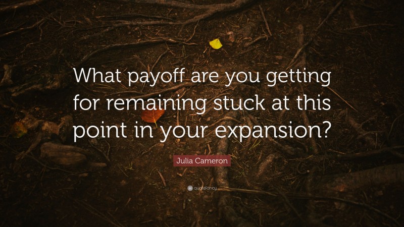 Julia Cameron Quote: “What payoff are you getting for remaining stuck at this point in your expansion?”