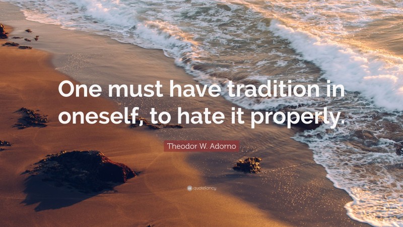 Theodor W. Adorno Quote: “One must have tradition in oneself, to hate it properly.”