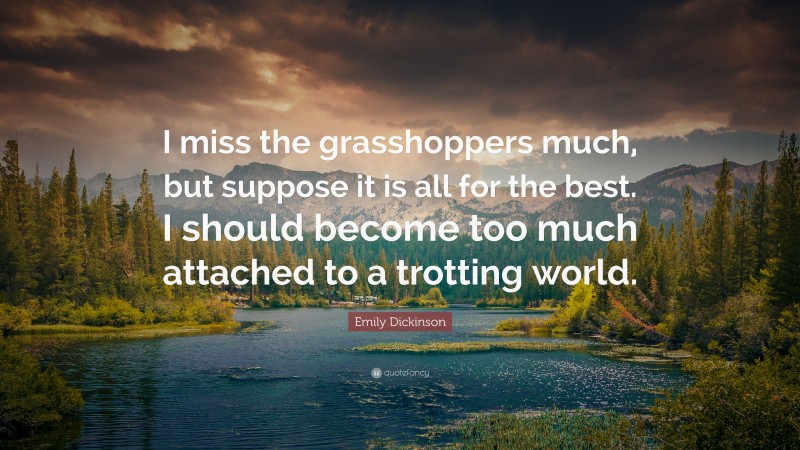 Emily Dickinson Quote: “I miss the grasshoppers much, but suppose it is all for the best. I should become too much attached to a trotting world.”