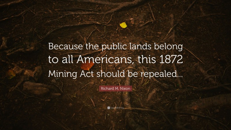 Richard M. Nixon Quote: “Because the public lands belong to all Americans, this 1872 Mining Act should be repealed...”