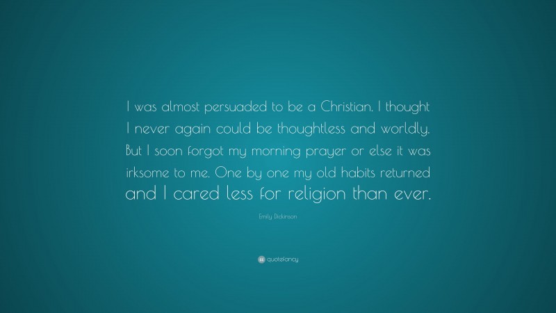 Emily Dickinson Quote: “I was almost persuaded to be a Christian. I thought I never again could be thoughtless and worldly. But I soon forgot my morning prayer or else it was irksome to me. One by one my old habits returned and I cared less for religion than ever.”