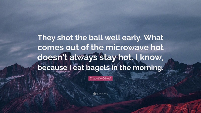 Shaquille O'Neal Quote: “They shot the ball well early. What comes out of the microwave hot doesn’t always stay hot. I know, because I eat bagels in the morning.”
