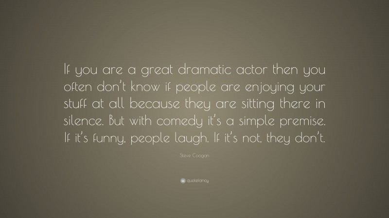 Steve Coogan Quote: “If you are a great dramatic actor then you often don’t know if people are enjoying your stuff at all because they are sitting there in silence. But with comedy it’s a simple premise. If it’s funny, people laugh. If it’s not, they don’t.”
