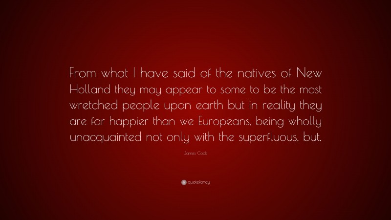 James Cook Quote: “From what I have said of the natives of New Holland they may appear to some to be the most wretched people upon earth but in reality they are far happier than we Europeans, being wholly unacquainted not only with the superfluous, but.”