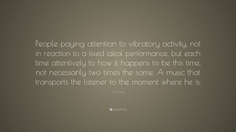 John Cage Quote: “People paying attention to vibratory activity, not in reaction to a fixed ideal performance, but each time attentively to how it happens to be this time, not necessarily two times the same. A music that transports the listener to the moment where he is.”