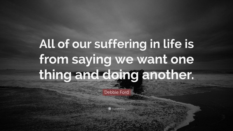 Debbie Ford Quote: “All of our suffering in life is from saying we want one thing and doing another.”