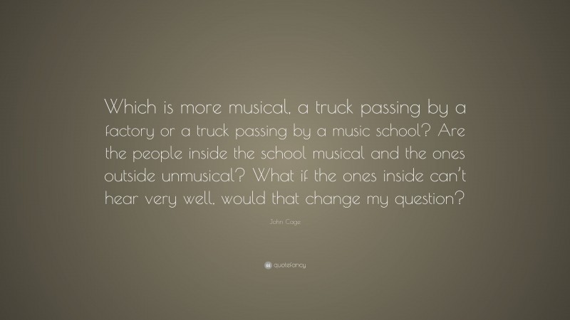 John Cage Quote: “Which is more musical, a truck passing by a factory or a truck passing by a music school? Are the people inside the school musical and the ones outside unmusical? What if the ones inside can’t hear very well, would that change my question?”