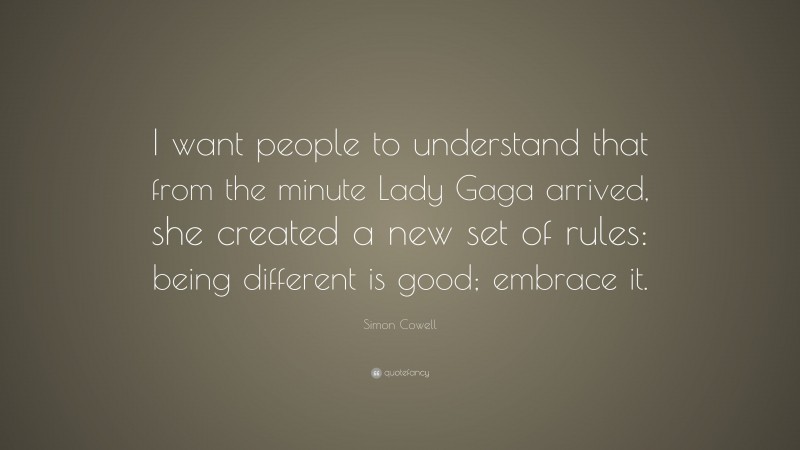 Simon Cowell Quote: “I want people to understand that from the minute Lady Gaga arrived, she created a new set of rules: being different is good; embrace it.”