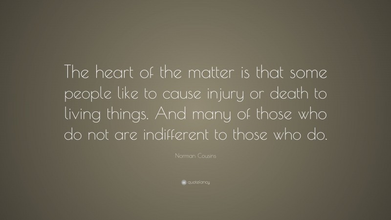 Norman Cousins Quote: “The heart of the matter is that some people like to cause injury or death to living things. And many of those who do not are indifferent to those who do.”