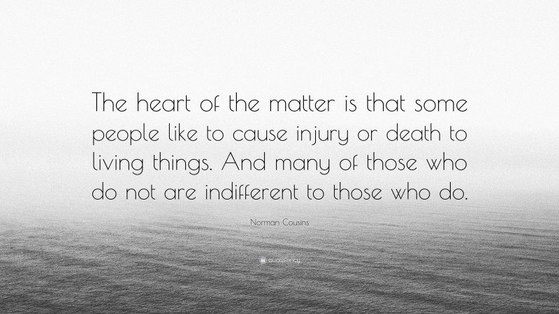 Norman Cousins Quote: “The heart of the matter is that some people like to cause injury or death to living things. And many of those who do not are indifferent to those who do.”